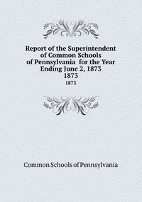 Report of the Superintendent of Common Schools of Pennsylvania for the Year Ending June 2, 1873