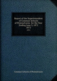 Report of the Superintendent of Common Schools of Pennsylvania for the Year Ending June 3, 1872