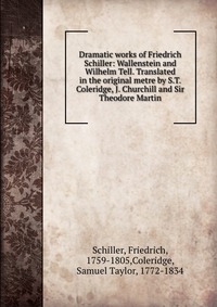 Dramatic works of Friedrich Schiller: Wallenstein and Wilhelm Tell. Translated in the original metre by S.T. Coleridge, J. Churchill and Sir Theodore Martin