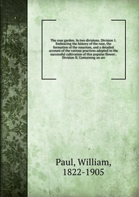 The rose garden. In two divisions. Division 1. Embracing the history of the rose, the formation of the rosarium, and a detailed account of the various practices adopted in the successful cult