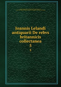 Joannis Lelandi antiquarii De rebvs britannicis collectanea