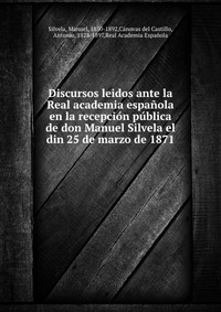 Discursos leidos ante la Real academia espanola en la recepcion publica de don Manuel Silvela el din 25 de marzo de 1871