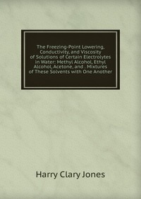 Jones Harry Clary - «The Freezing-Point Lowering, Conductivity, and Viscosity of Solutions of Certain Electrolytes in Water: Methyl Alcohol, Ethyl Alcohol, Acetone, and . Mixtures of These Solvents with One Anoth»