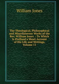 The Theological, Philosophical and Miscellaneous Works of the Rev. William Jones .: To Which Is Prefixed a Short Account of His Life and Writings, Volume 11