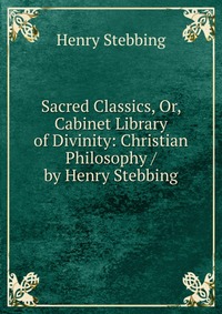 Sacred Classics, Or, Cabinet Library of Divinity: Christian Philosophy / by Henry Stebbing