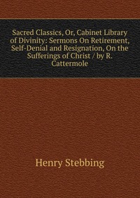 Sacred Classics, Or, Cabinet Library of Divinity: Sermons On Retirement, Self-Denial and Resignation, On the Sufferings of Christ / by R. Cattermole