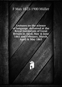 Lectures on the science of language, delivered at the Royal Institution of Great Britain in April, May & June 1861 and February, March, April & May 1863