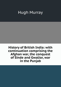 History of British India: with continuation comprising the Afghan war, the conquest of Sinde and Gwalior, war in the Punjab