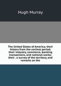 The United States of America; their history from the earliest period; their industry, commerce, banking transactions, and national works; their . a survey of the territory, and remarks on the