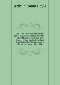 The Stark Munro letters: being a series of sixteen letters written by J. Stark Munro.to his friend and former fellow-student, Herbert Swanborough, . Massachusetts, during the years 1881-1884;