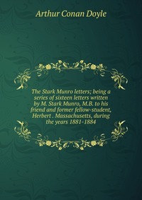 The Stark Munro letters; being a series of sixteen letters written by M. Stark Munro, M.B. to his friend and former fellow-student, Herbert . Massachusetts, during the years 1881-1884