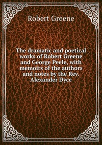 The dramatic and poetical works of Robert Greene and George Peele, with memoirs of the authors and notes by the Rev. Alexander Dyce