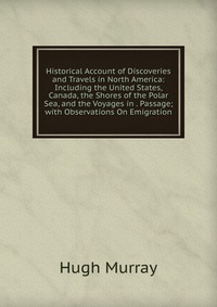 Historical Account of Discoveries and Travels in North America: Including the United States, Canada, the Shores of the Polar Sea, and the Voyages in . Passage; with Observations On Emigration