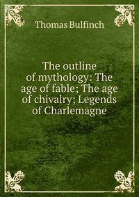 The outline of mythology: The age of fable; The age of chivalry; Legends of Charlemagne