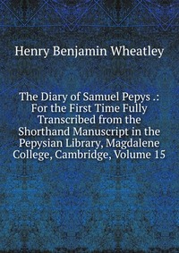 The Diary of Samuel Pepys .: For the First Time Fully Transcribed from the Shorthand Manuscript in the Pepysian Library, Magdalene College, Cambridge, Volume 15