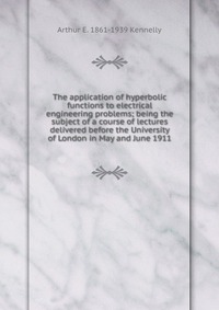 The application of hyperbolic functions to electrical engineering problems; being the subject of a course of lectures delivered before the University of London in May and June 1911