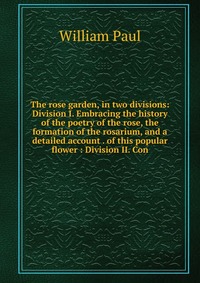 The rose garden, in two divisions: Division I. Embracing the history of the poetry of the rose, the formation of the rosarium, and a detailed account . of this popular flower : Division II. C