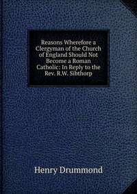 Reasons Wherefore a Clergyman of the Church of England Should Not Become a Roman Catholic: In Reply to the Rev. R.W. Sibthorp