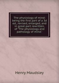 The physiology of mind: being the first part of a 3d ed., revised, enlarged, and in great part rewritten, of 