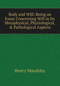 Body and Will: Being an Essay Concerning Will in Its Metaphysical, Physiological, & Pathological Aspects