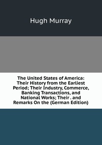 The United States of America: Their History from the Earliest Period; Their Industry, Commerce, Banking Transactions, and National Works; Their . and Remarks On the (German Edition)