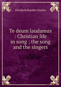 Te deum laudamus : Christian life in song ; the song and the singers