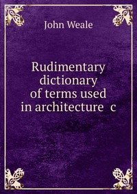 Rudimentary dictionary of terms used in architecture &c