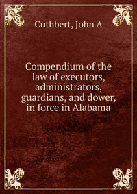 Compendium of the law of executors, administrators, guardians, and dower, in force in Alabama