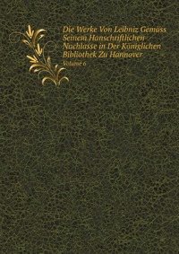 Die Werke Von Leibniz Gemass Seinem Hanschriftlichen Nachlasse in Der Koniglichen Bibliothek Zu Hannover