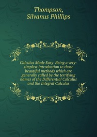 Calculus Made Easy Being a very-simplest introduction to those beautiful methods which are generally called by the terrifying names of the Differential Calculus and the Integral Calculus