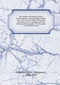 The makers of modern Rome; in four books. I. Honourable women not a few. II. The popes who made the papacy. III. Lo popolo: and the tribune of the people. IV. The popes who made the city;