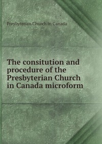 The consitution and procedure of the Presbyterian Church in Canada microform