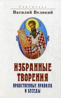 Святитель Василий Великий. Избранные творения. Нравственные правила и беседы