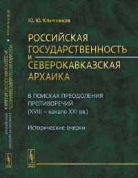 Российская государственность и северокавказская архаика: В поисках преодоления противоречий (XVIII -- начало XXI вв.). Исторические очерки