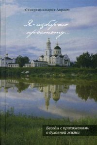 Я избираю простоту... Беседы с прихожанами о духовной жизни. Схиархим Авраам (Рейдман)