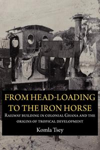 From Head-Loading to the Iron Horse. Railway Building in Colonial Ghana and the Origins of Tropical Development