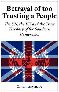 Carlson Anyangwe - «Betrayal of Too Trusting a People. The UN, the UK and the Trust Territory of the Southern Cameroons»