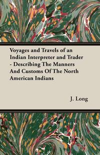 Voyages and Travels of an Indian Interpreter and Trader - Describing The Manners And Customs Of The North American Indians