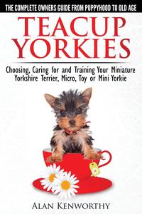 Teacup Yorkies - The Complete Owners Guide. Choosing, Caring for and Training Your Miniature Yorkshire Terrier, Micro, Toy or Mini Yorkie