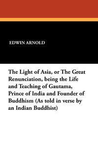 The Light of Asia, or the Great Renunciation, Being the Life and Teaching of Gautama, Prince of India and Founder of Buddhism (as Told in Verse by an