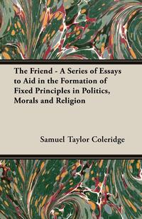 The Friend - A Series of Essays to Aid in the Formation of Fixed Principles in Politics, Morals and Religion