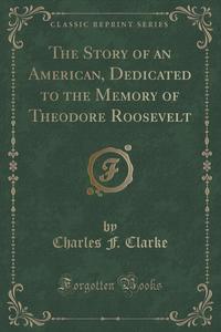 Charles F. Clarke - «The Story of an American, Dedicated to the Memory of Theodore Roosevelt (Classic Reprint)»