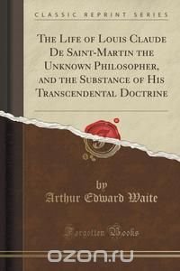 The Life of Louis Claude De Saint-Martin the Unknown Philosopher, and the Substance of His Transcendental Doctrine (Classic Reprint)