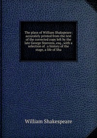 The plays of William Shakspeare: accurately printed from the text of the corrected copy left by the late George Steevens, esq., with a selection of . a history of the stage, a life of Sha