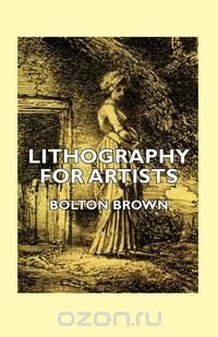 Lithography for Artists - A Complete Account of How to Grind, Draw Upon, Etch, and Print from the Stone