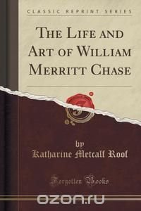 The Life and Art of William Merritt Chase (Classic Reprint)