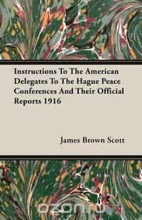 Instructions To The American Delegates To The Hague Peace Conferences And Their Official Reports 1916