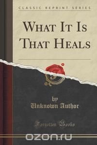  - «What It Is That Heals (Classic Reprint)»