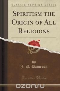 J. P. Dameron - «Spiritism the Origin of All Religions (Classic Reprint)»