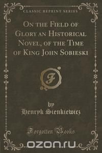 On the Field of Glory an Historical Novel, of the Time of King John Sobieski (Classic Reprint)